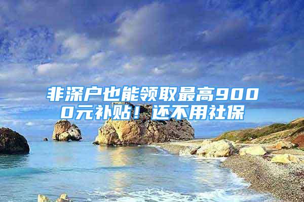 非深户也能领取最高9000元补贴！还不用社保