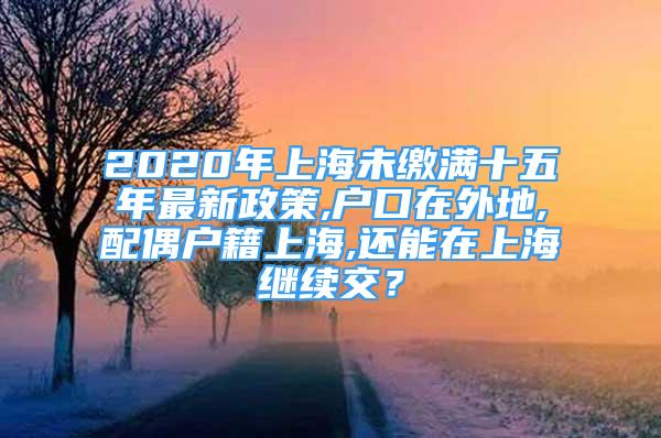 2020年上海未缴满十五年最新政策,户口在外地,配偶户籍上海,还能在上海继续交？