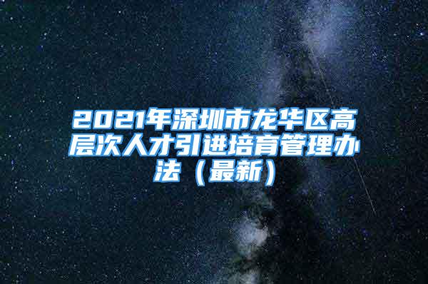 2021年深圳市龙华区高层次人才引进培育管理办法（最新）