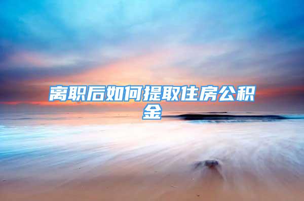 离职后如何提取住房公积金