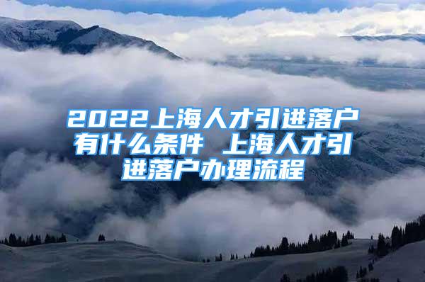 2022上海人才引进落户有什么条件 上海人才引进落户办理流程