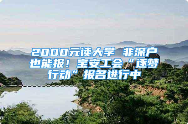 2000元读大学 非深户也能报！宝安工会“逐梦行动”报名进行中