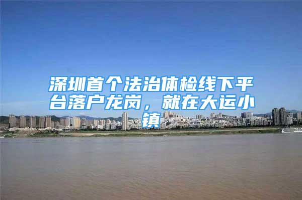 深圳首个法治体检线下平台落户龙岗，就在大运小镇