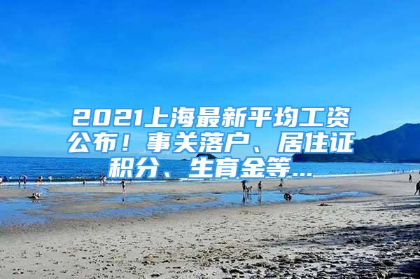 2021上海最新平均工资公布！事关落户、居住证积分、生育金等...