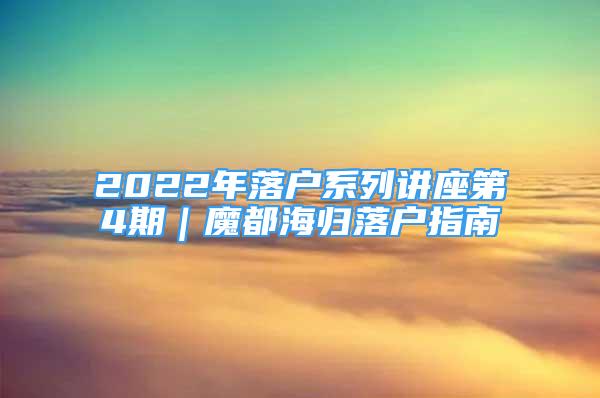 2022年落户系列讲座第4期｜魔都海归落户指南