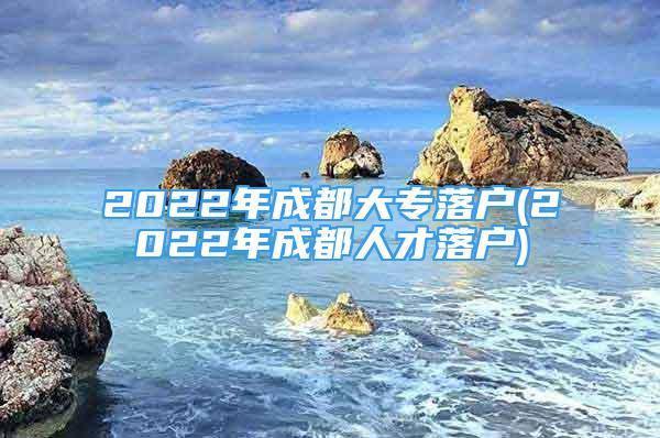 2022年成都大专落户(2022年成都人才落户)