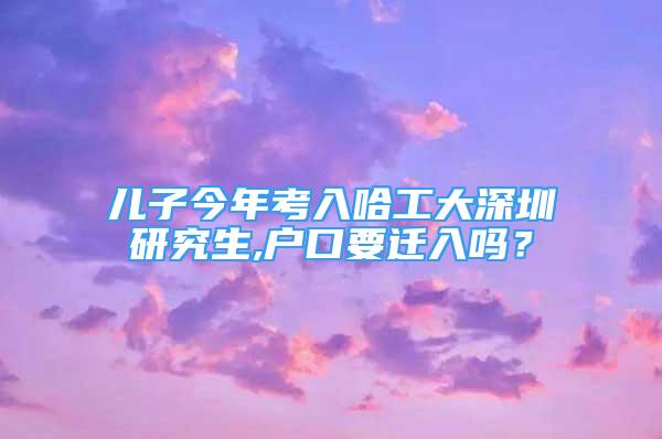 儿子今年考入哈工大深圳研究生,户口要迁入吗？