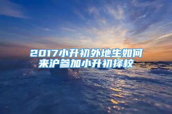 2017小升初外地生如何来沪参加小升初择校