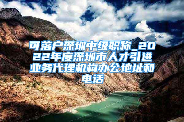 可落户深圳中级职称_2022年度深圳市人才引进业务代理机构办公地址和电话