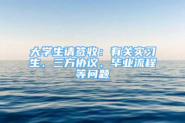 大学生请签收：有关实习生、三方协议、毕业流程等问题