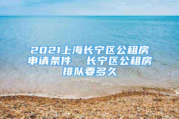 2021上海长宁区公租房申请条件  长宁区公租房排队要多久