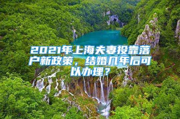 2021年上海夫妻投靠落户新政策，结婚几年后可以办理？