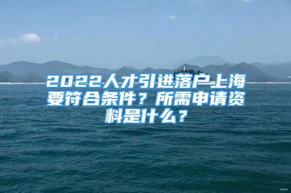 2022人才引进落户上海要符合条件？所需申请资料是什么？