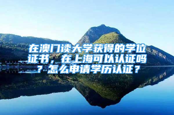 在澳门读大学获得的学位证书，在上海可以认证吗？怎么申请学历认证？