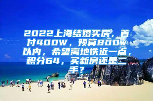 2022上海结婚买房，首付400W，预算800w以内，希望离地铁近一点，积分64，买新房还是二手？