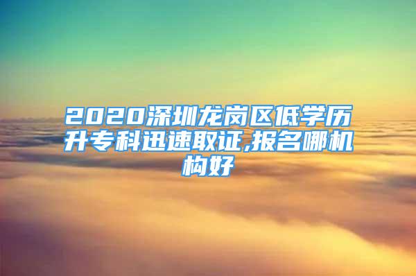 2020深圳龙岗区低学历升专科迅速取证,报名哪机构好