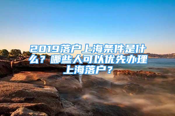 2019落户上海条件是什么？哪些人可以优先办理上海落户？