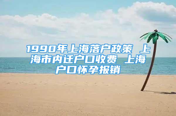 1990年上海落户政策 上海市内迁户口收费 上海户口怀孕报销