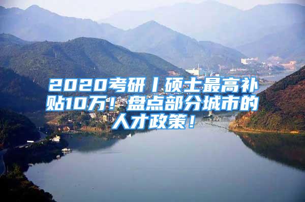 2020考研丨硕士最高补贴10万！盘点部分城市的人才政策！