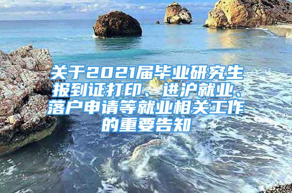 关于2021届毕业研究生报到证打印、进沪就业、落户申请等就业相关工作的重要告知