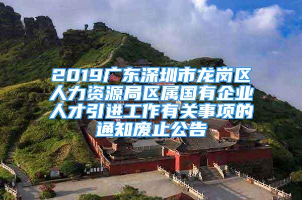 2019广东深圳市龙岗区人力资源局区属国有企业人才引进工作有关事项的通知废止公告