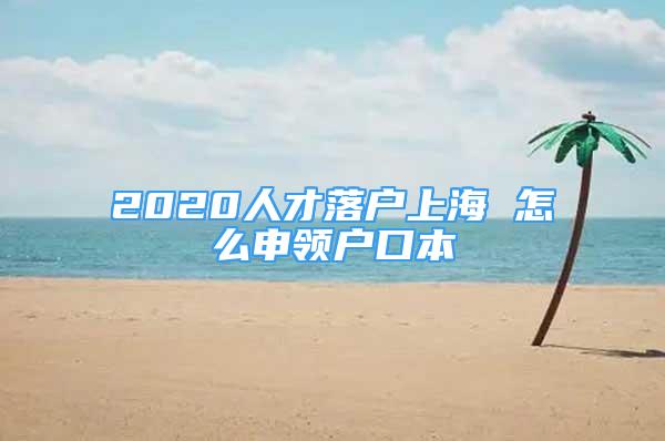 2020人才落户上海 怎么申领户口本