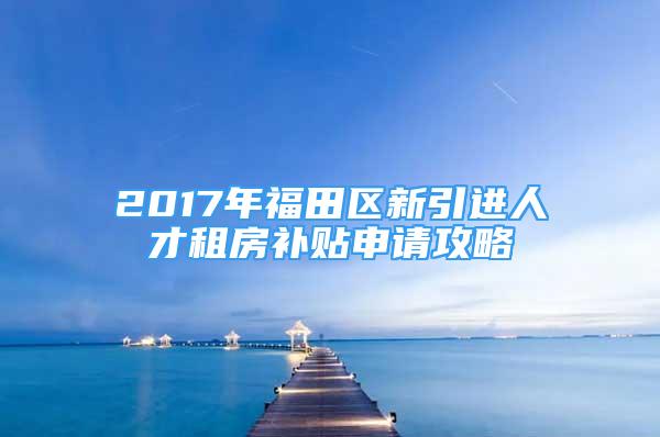 2017年福田区新引进人才租房补贴申请攻略