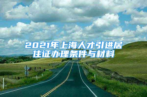 2021年上海人才引进居住证办理条件与材料