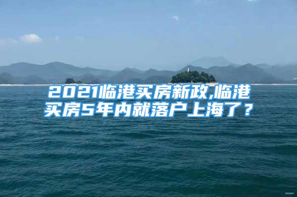 2021临港买房新政,临港买房5年内就落户上海了？