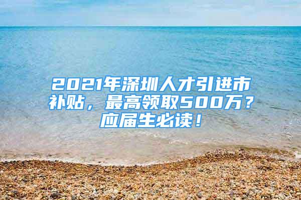 2021年深圳人才引进市补贴，最高领取500万？应届生必读！