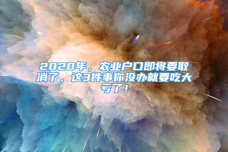 2020年，农业户口即将要取消了，这3件事你没办就要吃大亏了！