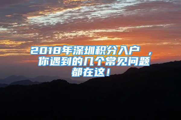 2018年深圳积分入户 ， 你遇到的几个常见问题都在这！