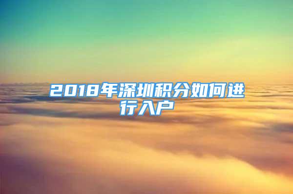 2018年深圳积分如何进行入户