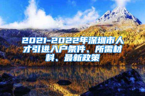 2021-2022年深圳市人才引进入户条件、所需材料、最新政策