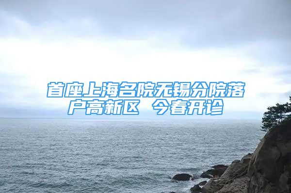 首座上海名院无锡分院落户高新区 今春开诊