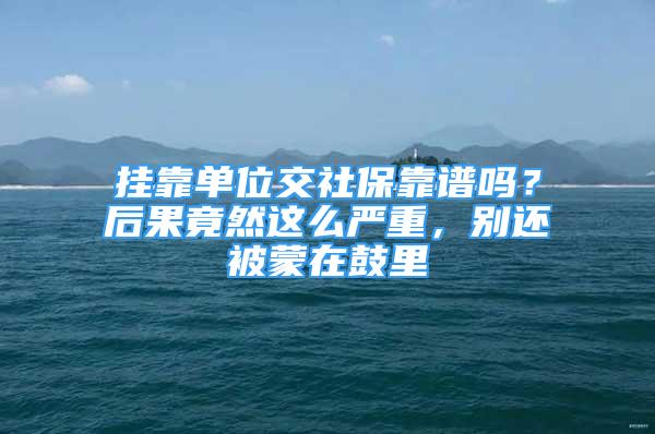 挂靠单位交社保靠谱吗？后果竟然这么严重，别还被蒙在鼓里