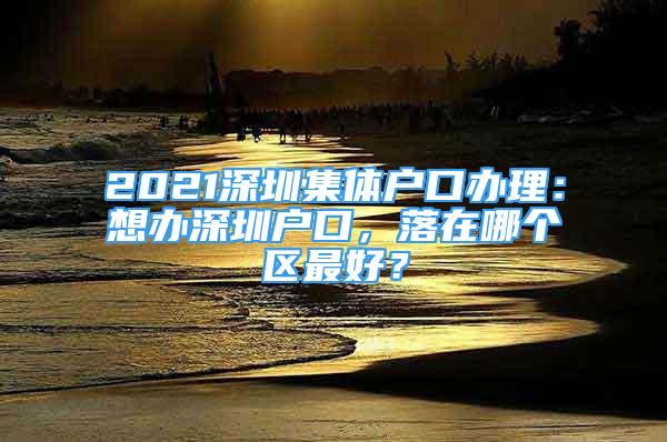 2021深圳集体户口办理：想办深圳户口，落在哪个区最好？