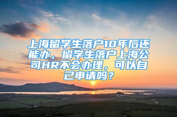 上海留学生落户10年后还能办，留学生落户上海公司HR不会办理，可以自己申请吗？