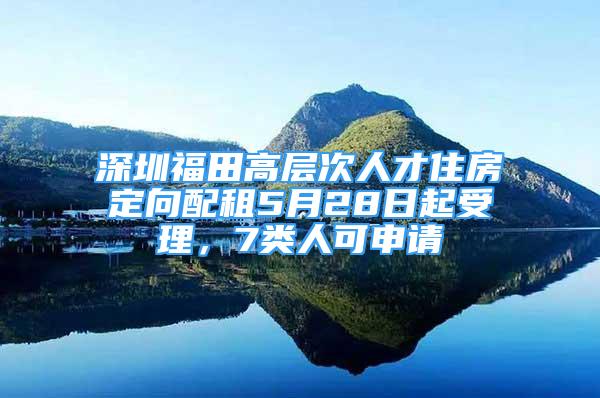 深圳福田高层次人才住房定向配租5月28日起受理，7类人可申请