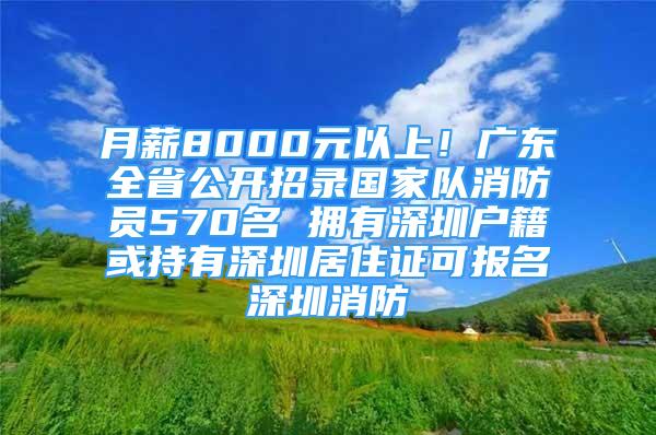 月薪8000元以上！广东全省公开招录国家队消防员570名 拥有深圳户籍或持有深圳居住证可报名深圳消防