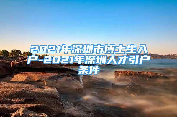 2021年深圳市博士生入户-2021年深圳人才引户条件