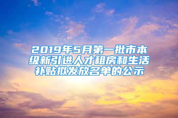 2019年5月第一批市本级新引进人才租房和生活补贴拟发放名单的公示