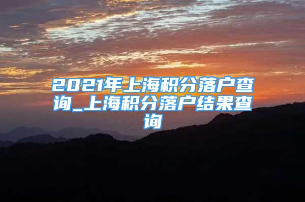 2021年上海积分落户查询_上海积分落户结果查询