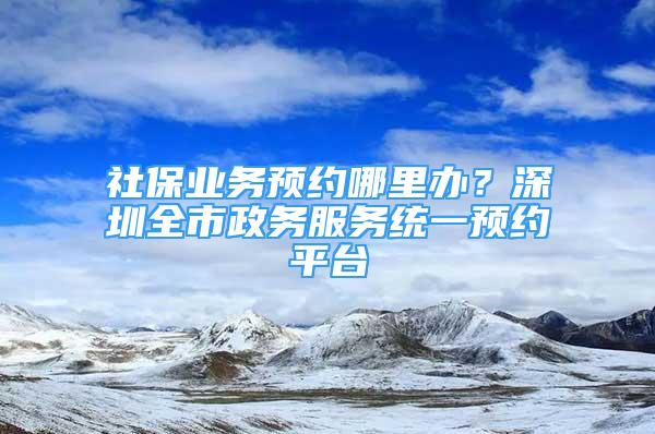 社保业务预约哪里办？深圳全市政务服务统一预约平台