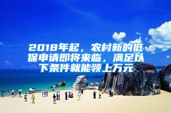 2018年起，农村新的低保申请即将来临，满足以下条件就能领上万元