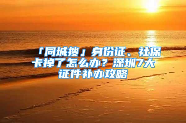 「同城搜」身份证、社保卡掉了怎么办？深圳7大证件补办攻略