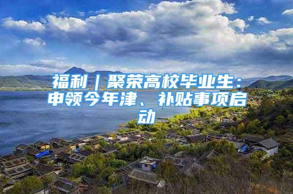 福利｜聚荣高校毕业生：申领今年津、补贴事项启动