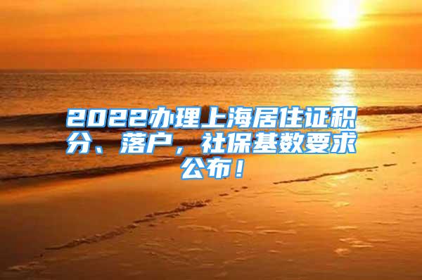 2022办理上海居住证积分、落户，社保基数要求公布！