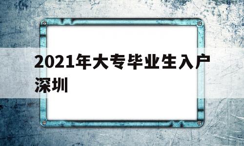 2021年大专毕业生入户深圳(2021年大专生可以入户深圳吗) 应届毕业生入户深圳