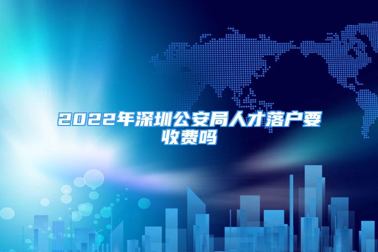 2022年深圳公安局人才落户要收费吗